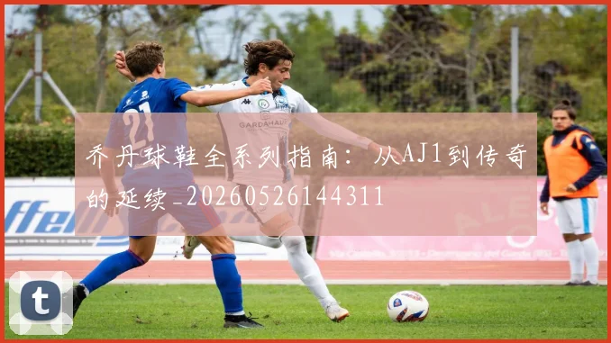乔丹球鞋全系列指南：从AJ1到传奇的延续_20260526144311