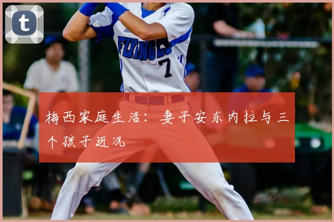 梅西家庭生活:妻子安东内拉与三个孩子近况